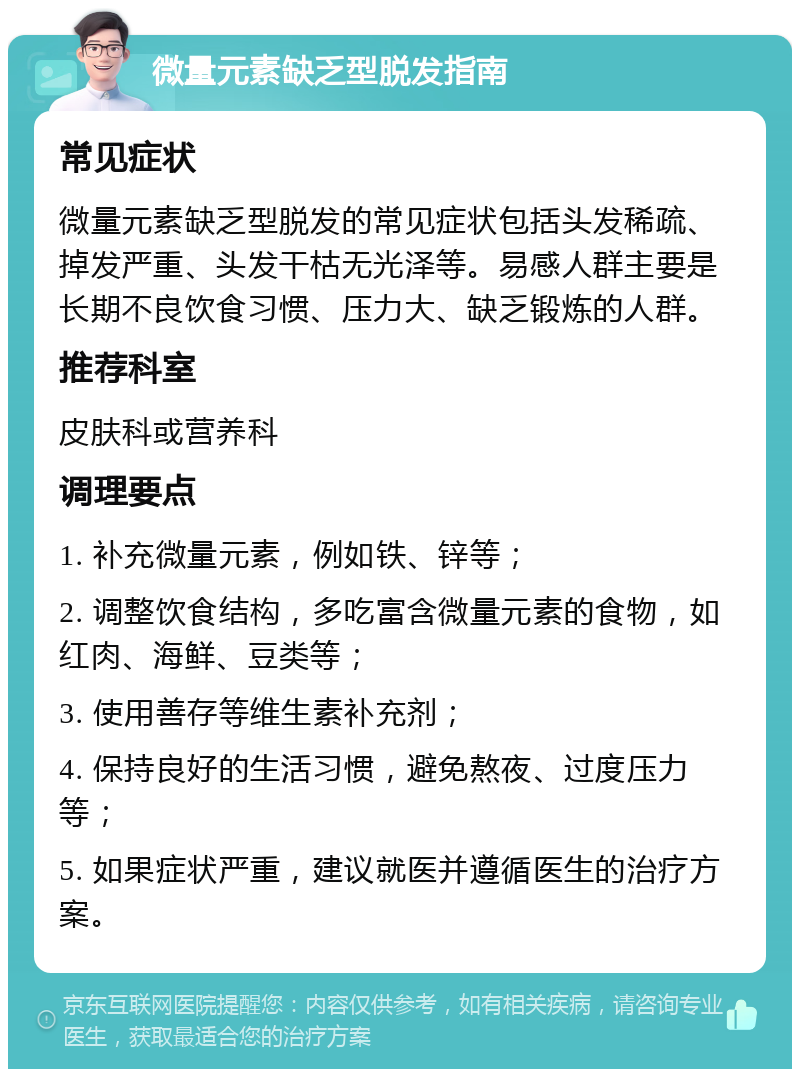 微量元素缺乏型脱发指南 常见症状 微量元素缺乏型脱发的常见症状包括头发稀疏、掉发严重、头发干枯无光泽等。易感人群主要是长期不良饮食习惯、压力大、缺乏锻炼的人群。 推荐科室 皮肤科或营养科 调理要点 1. 补充微量元素，例如铁、锌等； 2. 调整饮食结构，多吃富含微量元素的食物，如红肉、海鲜、豆类等； 3. 使用善存等维生素补充剂； 4. 保持良好的生活习惯，避免熬夜、过度压力等； 5. 如果症状严重，建议就医并遵循医生的治疗方案。