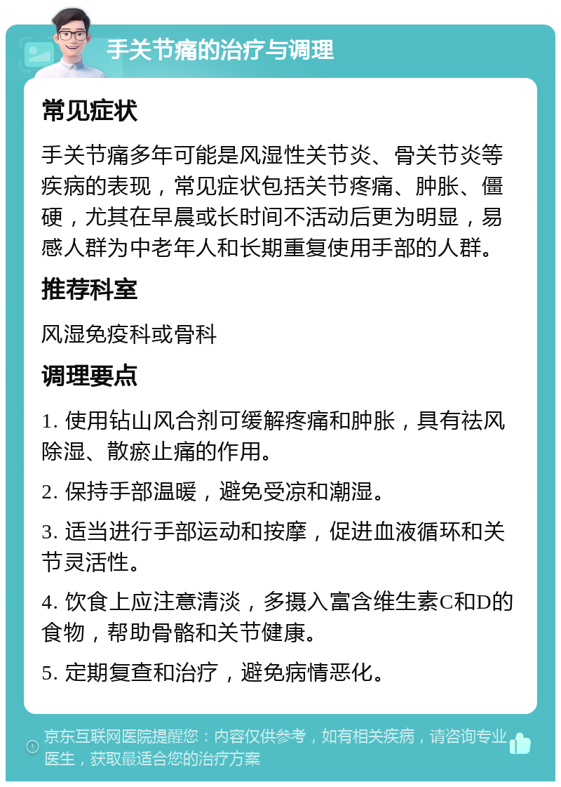 手关节痛的治疗与调理 常见症状 手关节痛多年可能是风湿性关节炎、骨关节炎等疾病的表现，常见症状包括关节疼痛、肿胀、僵硬，尤其在早晨或长时间不活动后更为明显，易感人群为中老年人和长期重复使用手部的人群。 推荐科室 风湿免疫科或骨科 调理要点 1. 使用钻山风合剂可缓解疼痛和肿胀，具有祛风除湿、散瘀止痛的作用。 2. 保持手部温暖，避免受凉和潮湿。 3. 适当进行手部运动和按摩，促进血液循环和关节灵活性。 4. 饮食上应注意清淡，多摄入富含维生素C和D的食物，帮助骨骼和关节健康。 5. 定期复查和治疗，避免病情恶化。