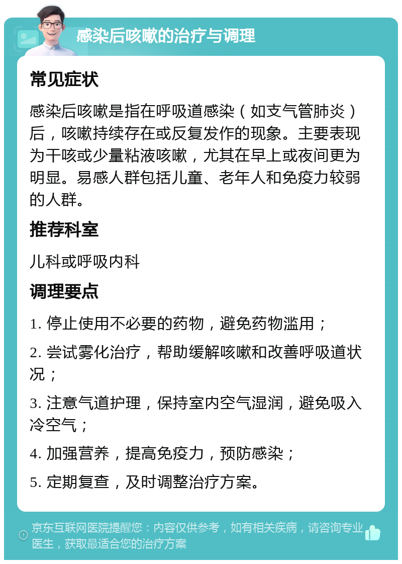 感染后咳嗽的治疗与调理 常见症状 感染后咳嗽是指在呼吸道感染（如支气管肺炎）后，咳嗽持续存在或反复发作的现象。主要表现为干咳或少量粘液咳嗽，尤其在早上或夜间更为明显。易感人群包括儿童、老年人和免疫力较弱的人群。 推荐科室 儿科或呼吸内科 调理要点 1. 停止使用不必要的药物，避免药物滥用； 2. 尝试雾化治疗，帮助缓解咳嗽和改善呼吸道状况； 3. 注意气道护理，保持室内空气湿润，避免吸入冷空气； 4. 加强营养，提高免疫力，预防感染； 5. 定期复查，及时调整治疗方案。