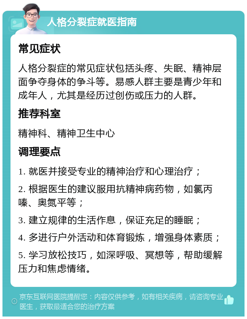 人格分裂症就医指南 常见症状 人格分裂症的常见症状包括头疼、失眠、精神层面争夺身体的争斗等。易感人群主要是青少年和成年人，尤其是经历过创伤或压力的人群。 推荐科室 精神科、精神卫生中心 调理要点 1. 就医并接受专业的精神治疗和心理治疗； 2. 根据医生的建议服用抗精神病药物，如氯丙嗪、奥氮平等； 3. 建立规律的生活作息，保证充足的睡眠； 4. 多进行户外活动和体育锻炼，增强身体素质； 5. 学习放松技巧，如深呼吸、冥想等，帮助缓解压力和焦虑情绪。