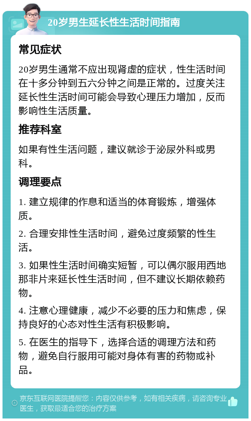 20岁男生延长性生活时间指南 常见症状 20岁男生通常不应出现肾虚的症状，性生活时间在十多分钟到五六分钟之间是正常的。过度关注延长性生活时间可能会导致心理压力增加，反而影响性生活质量。 推荐科室 如果有性生活问题，建议就诊于泌尿外科或男科。 调理要点 1. 建立规律的作息和适当的体育锻炼，增强体质。 2. 合理安排性生活时间，避免过度频繁的性生活。 3. 如果性生活时间确实短暂，可以偶尔服用西地那非片来延长性生活时间，但不建议长期依赖药物。 4. 注意心理健康，减少不必要的压力和焦虑，保持良好的心态对性生活有积极影响。 5. 在医生的指导下，选择合适的调理方法和药物，避免自行服用可能对身体有害的药物或补品。