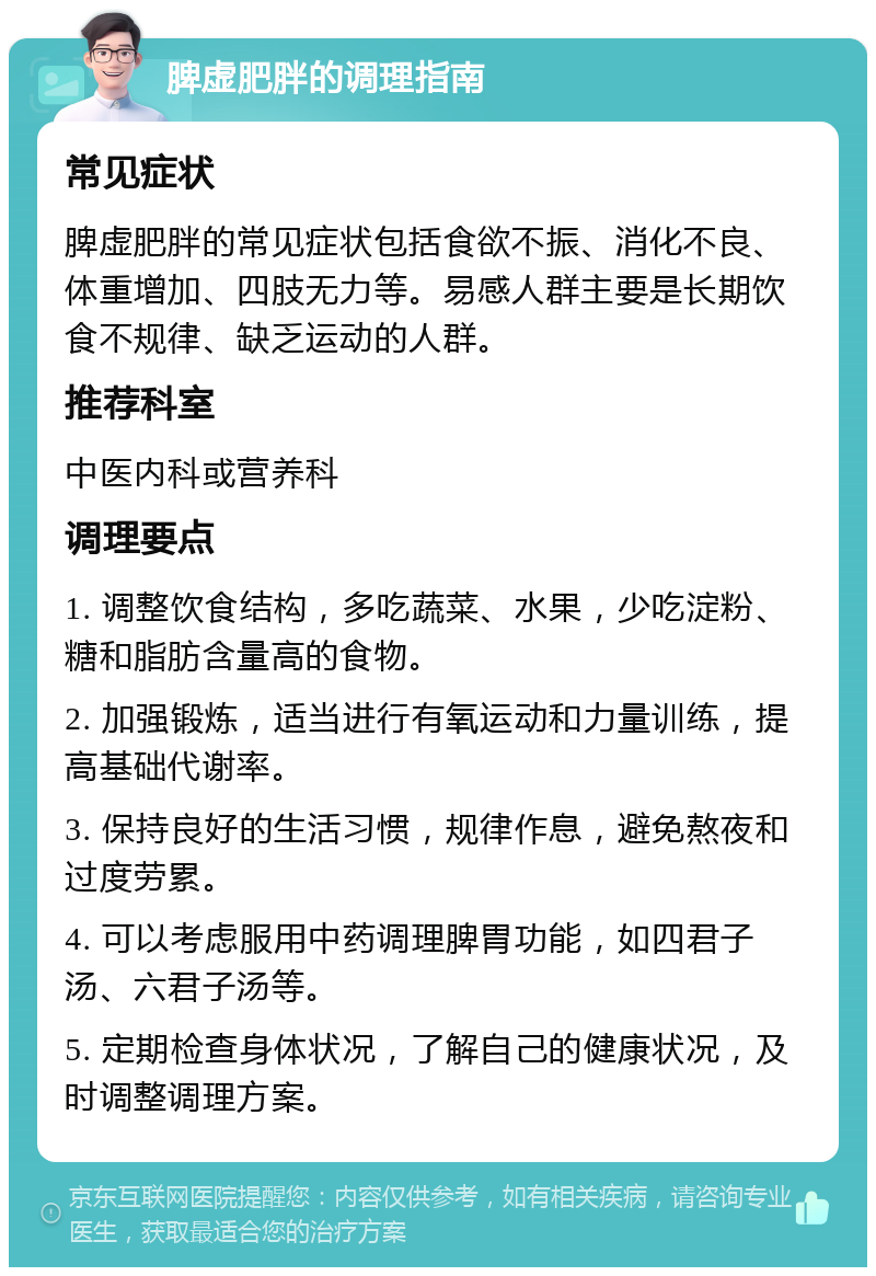 脾虚肥胖的调理指南 常见症状 脾虚肥胖的常见症状包括食欲不振、消化不良、体重增加、四肢无力等。易感人群主要是长期饮食不规律、缺乏运动的人群。 推荐科室 中医内科或营养科 调理要点 1. 调整饮食结构，多吃蔬菜、水果，少吃淀粉、糖和脂肪含量高的食物。 2. 加强锻炼，适当进行有氧运动和力量训练，提高基础代谢率。 3. 保持良好的生活习惯，规律作息，避免熬夜和过度劳累。 4. 可以考虑服用中药调理脾胃功能，如四君子汤、六君子汤等。 5. 定期检查身体状况，了解自己的健康状况，及时调整调理方案。