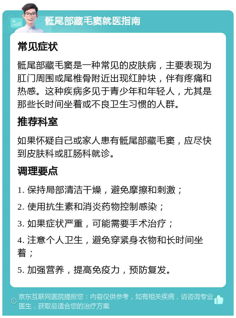 骶尾部藏毛窦就医指南 常见症状 骶尾部藏毛窦是一种常见的皮肤病，主要表现为肛门周围或尾椎骨附近出现红肿块，伴有疼痛和热感。这种疾病多见于青少年和年轻人，尤其是那些长时间坐着或不良卫生习惯的人群。 推荐科室 如果怀疑自己或家人患有骶尾部藏毛窦，应尽快到皮肤科或肛肠科就诊。 调理要点 1. 保持局部清洁干燥，避免摩擦和刺激； 2. 使用抗生素和消炎药物控制感染； 3. 如果症状严重，可能需要手术治疗； 4. 注意个人卫生，避免穿紧身衣物和长时间坐着； 5. 加强营养，提高免疫力，预防复发。