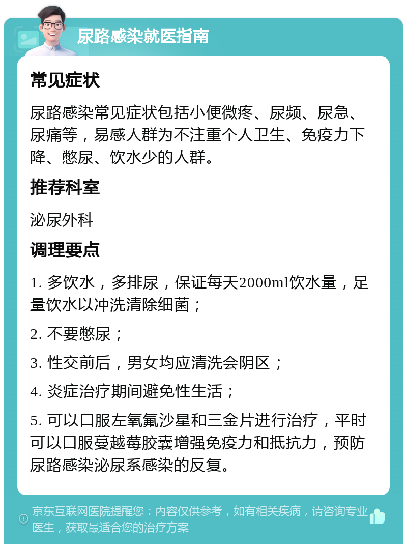 尿路感染就医指南 常见症状 尿路感染常见症状包括小便微疼、尿频、尿急、尿痛等，易感人群为不注重个人卫生、免疫力下降、憋尿、饮水少的人群。 推荐科室 泌尿外科 调理要点 1. 多饮水，多排尿，保证每天2000ml饮水量，足量饮水以冲洗清除细菌； 2. 不要憋尿； 3. 性交前后，男女均应清洗会阴区； 4. 炎症治疗期间避免性生活； 5. 可以口服左氧氟沙星和三金片进行治疗，平时可以口服蔓越莓胶囊增强免疫力和抵抗力，预防尿路感染泌尿系感染的反复。