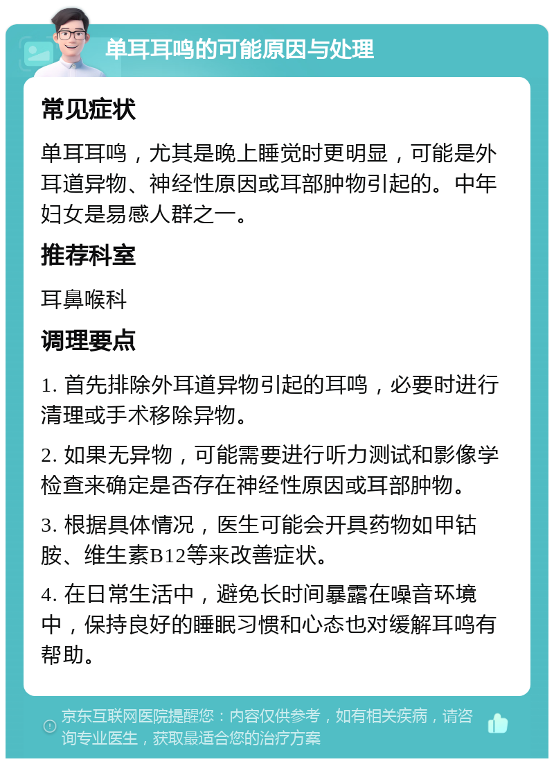 单耳耳鸣的可能原因与处理 常见症状 单耳耳鸣，尤其是晚上睡觉时更明显，可能是外耳道异物、神经性原因或耳部肿物引起的。中年妇女是易感人群之一。 推荐科室 耳鼻喉科 调理要点 1. 首先排除外耳道异物引起的耳鸣，必要时进行清理或手术移除异物。 2. 如果无异物，可能需要进行听力测试和影像学检查来确定是否存在神经性原因或耳部肿物。 3. 根据具体情况，医生可能会开具药物如甲钴胺、维生素B12等来改善症状。 4. 在日常生活中，避免长时间暴露在噪音环境中，保持良好的睡眠习惯和心态也对缓解耳鸣有帮助。