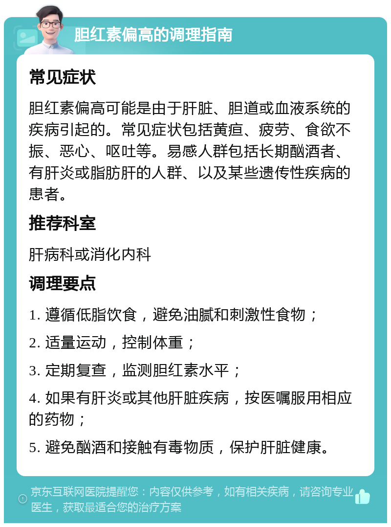 胆红素偏高的调理指南 常见症状 胆红素偏高可能是由于肝脏、胆道或血液系统的疾病引起的。常见症状包括黄疸、疲劳、食欲不振、恶心、呕吐等。易感人群包括长期酗酒者、有肝炎或脂肪肝的人群、以及某些遗传性疾病的患者。 推荐科室 肝病科或消化内科 调理要点 1. 遵循低脂饮食，避免油腻和刺激性食物； 2. 适量运动，控制体重； 3. 定期复查，监测胆红素水平； 4. 如果有肝炎或其他肝脏疾病，按医嘱服用相应的药物； 5. 避免酗酒和接触有毒物质，保护肝脏健康。