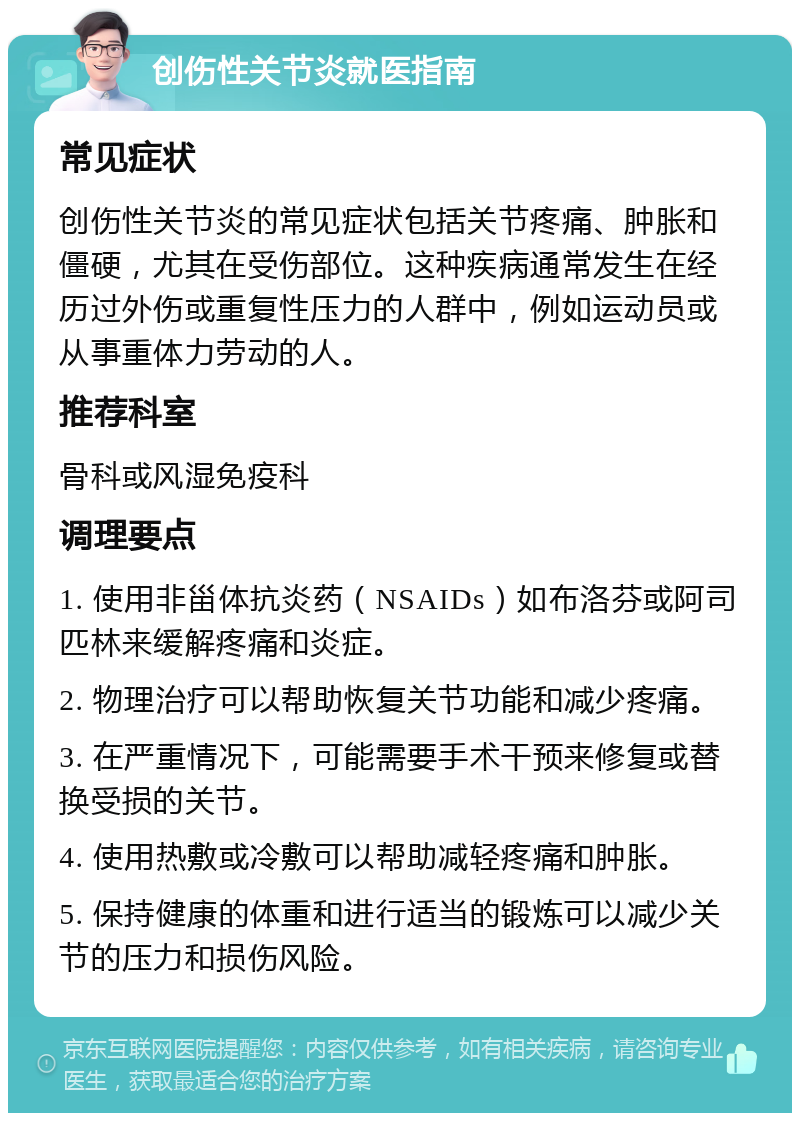 创伤性关节炎就医指南 常见症状 创伤性关节炎的常见症状包括关节疼痛、肿胀和僵硬，尤其在受伤部位。这种疾病通常发生在经历过外伤或重复性压力的人群中，例如运动员或从事重体力劳动的人。 推荐科室 骨科或风湿免疫科 调理要点 1. 使用非甾体抗炎药（NSAIDs）如布洛芬或阿司匹林来缓解疼痛和炎症。 2. 物理治疗可以帮助恢复关节功能和减少疼痛。 3. 在严重情况下，可能需要手术干预来修复或替换受损的关节。 4. 使用热敷或冷敷可以帮助减轻疼痛和肿胀。 5. 保持健康的体重和进行适当的锻炼可以减少关节的压力和损伤风险。