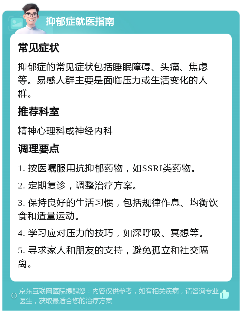 抑郁症就医指南 常见症状 抑郁症的常见症状包括睡眠障碍、头痛、焦虑等。易感人群主要是面临压力或生活变化的人群。 推荐科室 精神心理科或神经内科 调理要点 1. 按医嘱服用抗抑郁药物，如SSRI类药物。 2. 定期复诊，调整治疗方案。 3. 保持良好的生活习惯，包括规律作息、均衡饮食和适量运动。 4. 学习应对压力的技巧，如深呼吸、冥想等。 5. 寻求家人和朋友的支持，避免孤立和社交隔离。