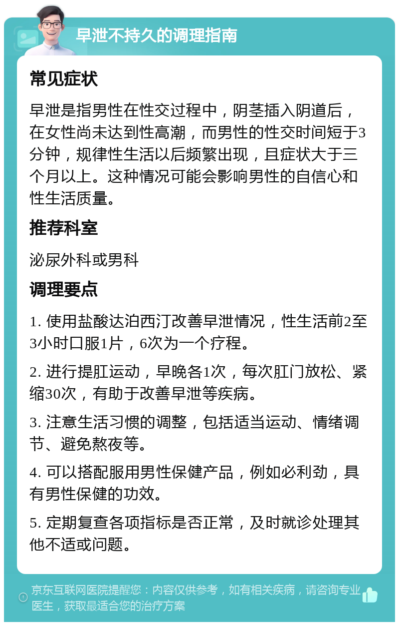 早泄不持久的调理指南 常见症状 早泄是指男性在性交过程中，阴茎插入阴道后，在女性尚未达到性高潮，而男性的性交时间短于3分钟，规律性生活以后频繁出现，且症状大于三个月以上。这种情况可能会影响男性的自信心和性生活质量。 推荐科室 泌尿外科或男科 调理要点 1. 使用盐酸达泊西汀改善早泄情况，性生活前2至3小时口服1片，6次为一个疗程。 2. 进行提肛运动，早晚各1次，每次肛门放松、紧缩30次，有助于改善早泄等疾病。 3. 注意生活习惯的调整，包括适当运动、情绪调节、避免熬夜等。 4. 可以搭配服用男性保健产品，例如必利劲，具有男性保健的功效。 5. 定期复查各项指标是否正常，及时就诊处理其他不适或问题。