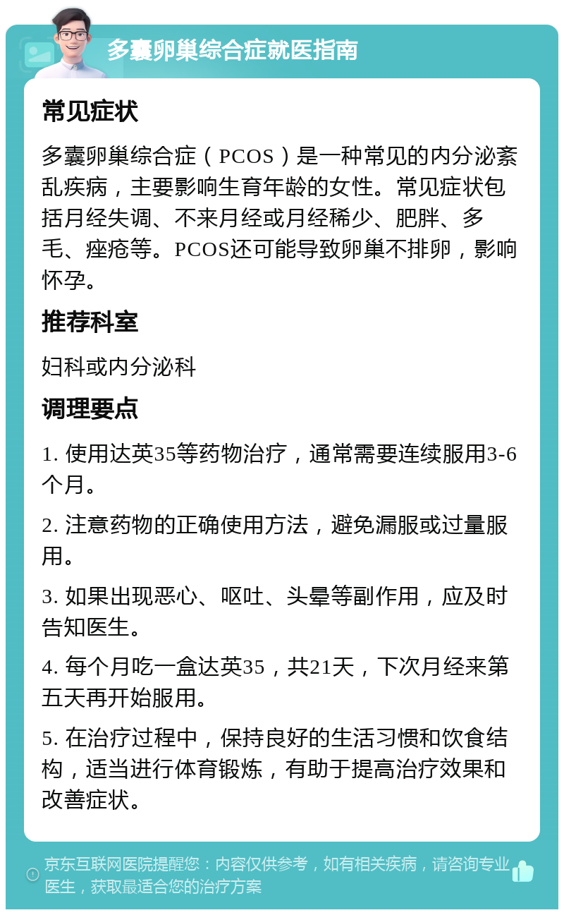 多囊卵巢综合症就医指南 常见症状 多囊卵巢综合症（PCOS）是一种常见的内分泌紊乱疾病，主要影响生育年龄的女性。常见症状包括月经失调、不来月经或月经稀少、肥胖、多毛、痤疮等。PCOS还可能导致卵巢不排卵，影响怀孕。 推荐科室 妇科或内分泌科 调理要点 1. 使用达英35等药物治疗，通常需要连续服用3-6个月。 2. 注意药物的正确使用方法，避免漏服或过量服用。 3. 如果出现恶心、呕吐、头晕等副作用，应及时告知医生。 4. 每个月吃一盒达英35，共21天，下次月经来第五天再开始服用。 5. 在治疗过程中，保持良好的生活习惯和饮食结构，适当进行体育锻炼，有助于提高治疗效果和改善症状。