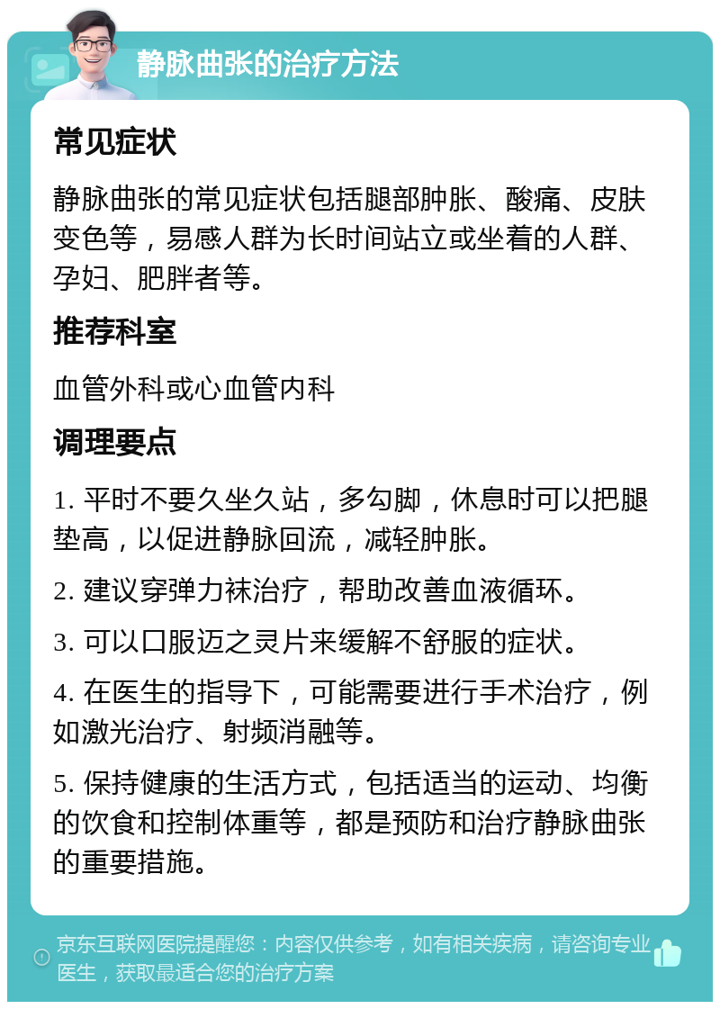 静脉曲张的治疗方法 常见症状 静脉曲张的常见症状包括腿部肿胀、酸痛、皮肤变色等，易感人群为长时间站立或坐着的人群、孕妇、肥胖者等。 推荐科室 血管外科或心血管内科 调理要点 1. 平时不要久坐久站，多勾脚，休息时可以把腿垫高，以促进静脉回流，减轻肿胀。 2. 建议穿弹力袜治疗，帮助改善血液循环。 3. 可以口服迈之灵片来缓解不舒服的症状。 4. 在医生的指导下，可能需要进行手术治疗，例如激光治疗、射频消融等。 5. 保持健康的生活方式，包括适当的运动、均衡的饮食和控制体重等，都是预防和治疗静脉曲张的重要措施。