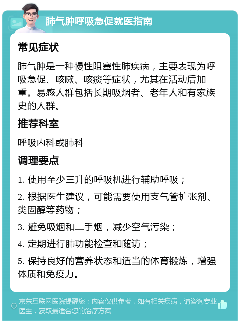 肺气肿呼吸急促就医指南 常见症状 肺气肿是一种慢性阻塞性肺疾病，主要表现为呼吸急促、咳嗽、咳痰等症状，尤其在活动后加重。易感人群包括长期吸烟者、老年人和有家族史的人群。 推荐科室 呼吸内科或肺科 调理要点 1. 使用至少三升的呼吸机进行辅助呼吸； 2. 根据医生建议，可能需要使用支气管扩张剂、类固醇等药物； 3. 避免吸烟和二手烟，减少空气污染； 4. 定期进行肺功能检查和随访； 5. 保持良好的营养状态和适当的体育锻炼，增强体质和免疫力。