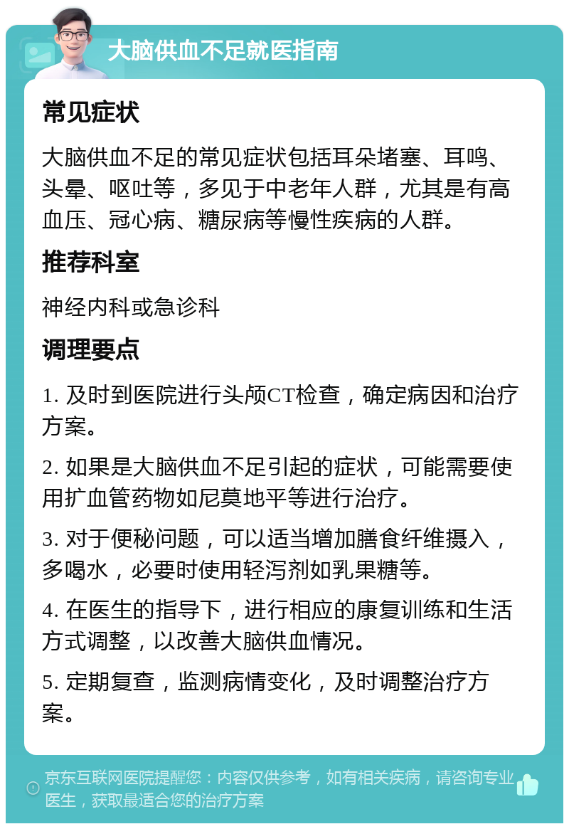 大脑供血不足就医指南 常见症状 大脑供血不足的常见症状包括耳朵堵塞、耳鸣、头晕、呕吐等，多见于中老年人群，尤其是有高血压、冠心病、糖尿病等慢性疾病的人群。 推荐科室 神经内科或急诊科 调理要点 1. 及时到医院进行头颅CT检查，确定病因和治疗方案。 2. 如果是大脑供血不足引起的症状，可能需要使用扩血管药物如尼莫地平等进行治疗。 3. 对于便秘问题，可以适当增加膳食纤维摄入，多喝水，必要时使用轻泻剂如乳果糖等。 4. 在医生的指导下，进行相应的康复训练和生活方式调整，以改善大脑供血情况。 5. 定期复查，监测病情变化，及时调整治疗方案。