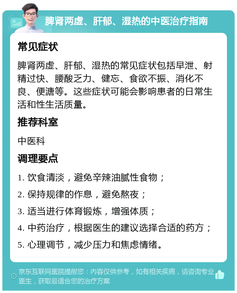 脾肾两虚、肝郁、湿热的中医治疗指南 常见症状 脾肾两虚、肝郁、湿热的常见症状包括早泄、射精过快、腰酸乏力、健忘、食欲不振、消化不良、便溏等。这些症状可能会影响患者的日常生活和性生活质量。 推荐科室 中医科 调理要点 1. 饮食清淡，避免辛辣油腻性食物； 2. 保持规律的作息，避免熬夜； 3. 适当进行体育锻炼，增强体质； 4. 中药治疗，根据医生的建议选择合适的药方； 5. 心理调节，减少压力和焦虑情绪。