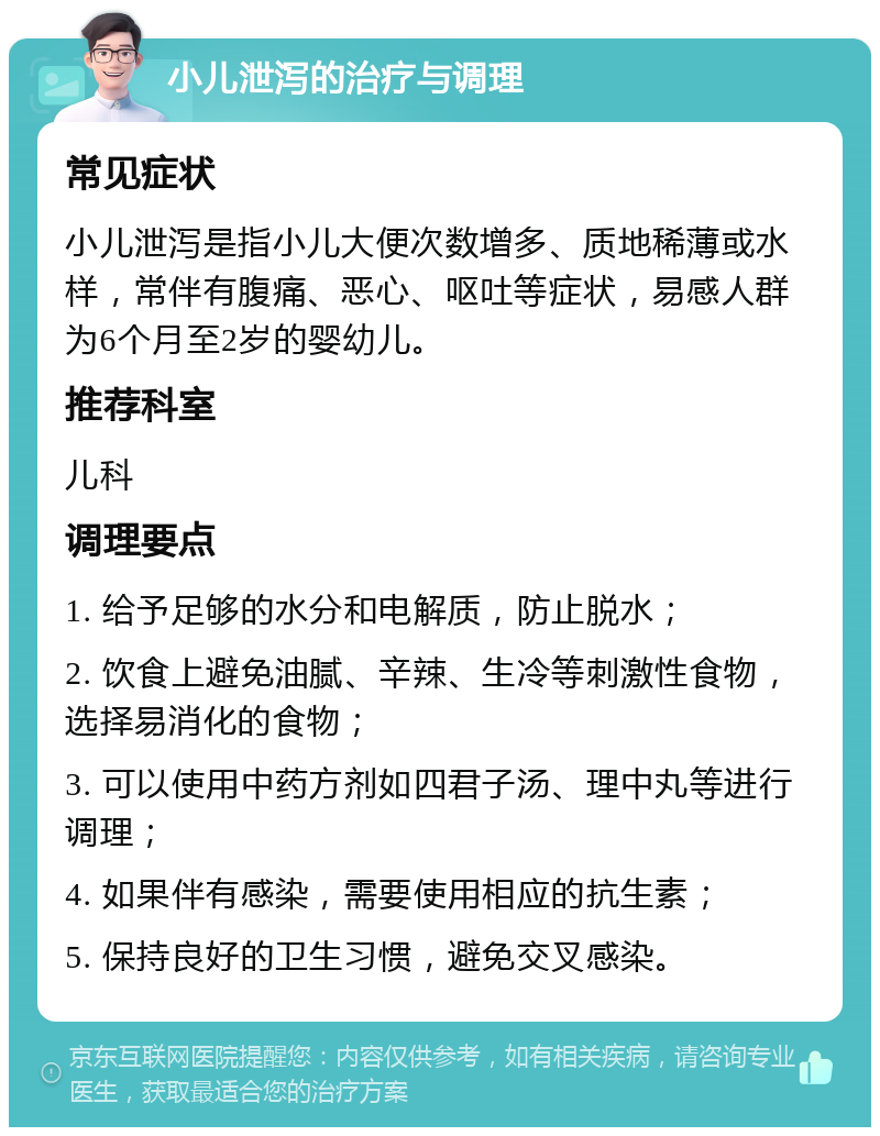 小儿泄泻的治疗与调理 常见症状 小儿泄泻是指小儿大便次数增多、质地稀薄或水样，常伴有腹痛、恶心、呕吐等症状，易感人群为6个月至2岁的婴幼儿。 推荐科室 儿科 调理要点 1. 给予足够的水分和电解质，防止脱水； 2. 饮食上避免油腻、辛辣、生冷等刺激性食物，选择易消化的食物； 3. 可以使用中药方剂如四君子汤、理中丸等进行调理； 4. 如果伴有感染，需要使用相应的抗生素； 5. 保持良好的卫生习惯，避免交叉感染。