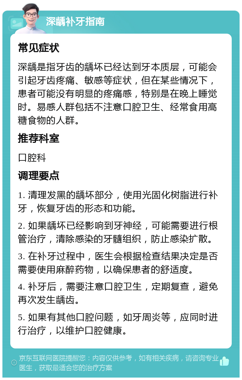 深龋补牙指南 常见症状 深龋是指牙齿的龋坏已经达到牙本质层，可能会引起牙齿疼痛、敏感等症状，但在某些情况下，患者可能没有明显的疼痛感，特别是在晚上睡觉时。易感人群包括不注意口腔卫生、经常食用高糖食物的人群。 推荐科室 口腔科 调理要点 1. 清理发黑的龋坏部分，使用光固化树脂进行补牙，恢复牙齿的形态和功能。 2. 如果龋坏已经影响到牙神经，可能需要进行根管治疗，清除感染的牙髓组织，防止感染扩散。 3. 在补牙过程中，医生会根据检查结果决定是否需要使用麻醉药物，以确保患者的舒适度。 4. 补牙后，需要注意口腔卫生，定期复查，避免再次发生龋齿。 5. 如果有其他口腔问题，如牙周炎等，应同时进行治疗，以维护口腔健康。