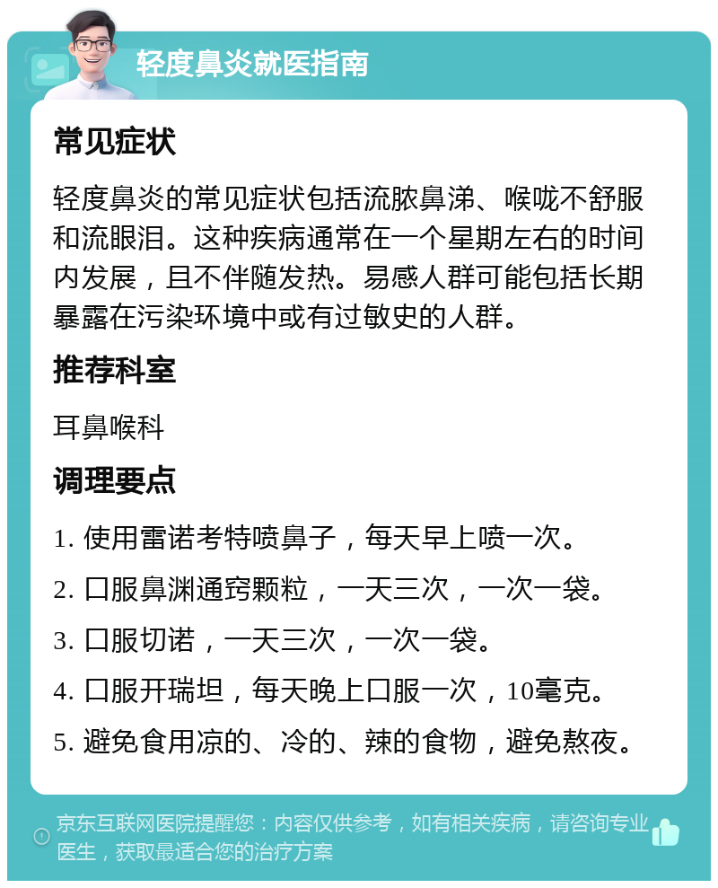 轻度鼻炎就医指南 常见症状 轻度鼻炎的常见症状包括流脓鼻涕、喉咙不舒服和流眼泪。这种疾病通常在一个星期左右的时间内发展，且不伴随发热。易感人群可能包括长期暴露在污染环境中或有过敏史的人群。 推荐科室 耳鼻喉科 调理要点 1. 使用雷诺考特喷鼻子，每天早上喷一次。 2. 口服鼻渊通窍颗粒，一天三次，一次一袋。 3. 口服切诺，一天三次，一次一袋。 4. 口服开瑞坦，每天晚上口服一次，10毫克。 5. 避免食用凉的、冷的、辣的食物，避免熬夜。