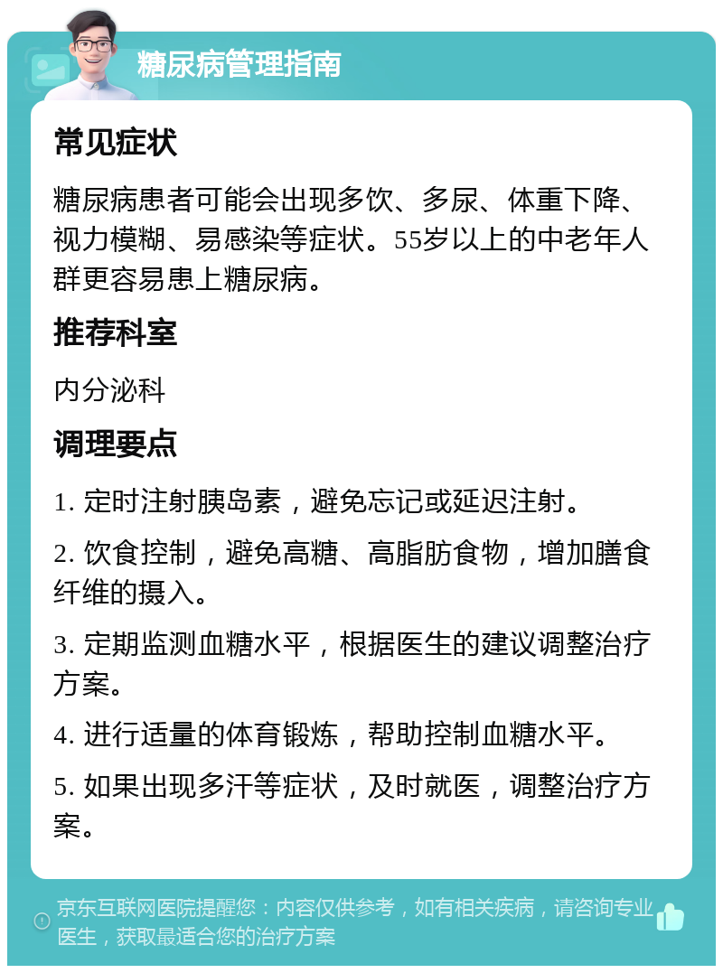 糖尿病管理指南 常见症状 糖尿病患者可能会出现多饮、多尿、体重下降、视力模糊、易感染等症状。55岁以上的中老年人群更容易患上糖尿病。 推荐科室 内分泌科 调理要点 1. 定时注射胰岛素，避免忘记或延迟注射。 2. 饮食控制，避免高糖、高脂肪食物，增加膳食纤维的摄入。 3. 定期监测血糖水平，根据医生的建议调整治疗方案。 4. 进行适量的体育锻炼，帮助控制血糖水平。 5. 如果出现多汗等症状，及时就医，调整治疗方案。