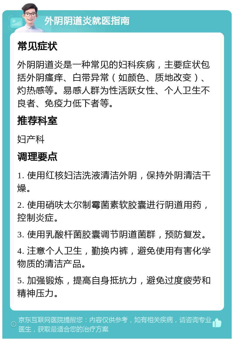 外阴阴道炎就医指南 常见症状 外阴阴道炎是一种常见的妇科疾病，主要症状包括外阴瘙痒、白带异常（如颜色、质地改变）、灼热感等。易感人群为性活跃女性、个人卫生不良者、免疫力低下者等。 推荐科室 妇产科 调理要点 1. 使用红核妇洁洗液清洁外阴，保持外阴清洁干燥。 2. 使用硝呋太尔制霉菌素软胶囊进行阴道用药，控制炎症。 3. 使用乳酸杆菌胶囊调节阴道菌群，预防复发。 4. 注意个人卫生，勤换内裤，避免使用有害化学物质的清洁产品。 5. 加强锻炼，提高自身抵抗力，避免过度疲劳和精神压力。