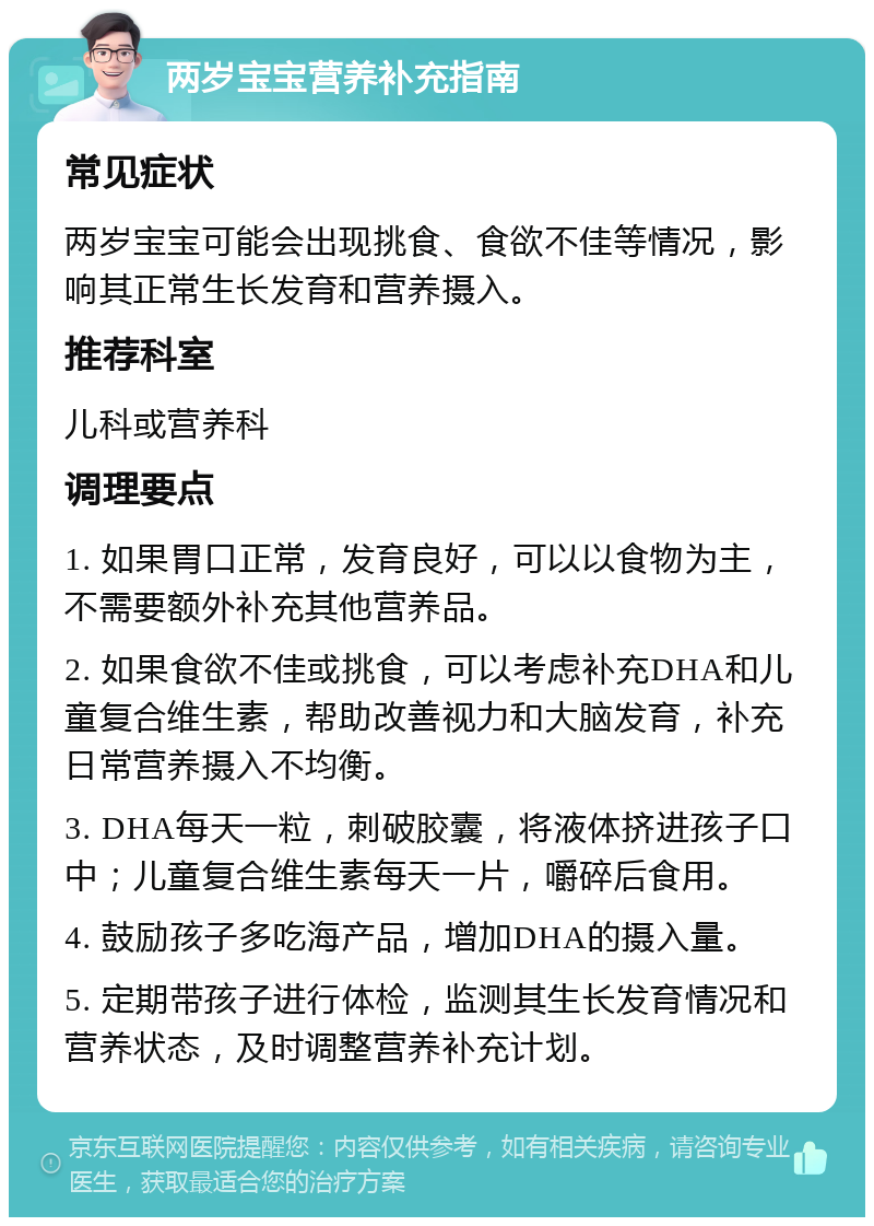 两岁宝宝营养补充指南 常见症状 两岁宝宝可能会出现挑食、食欲不佳等情况，影响其正常生长发育和营养摄入。 推荐科室 儿科或营养科 调理要点 1. 如果胃口正常，发育良好，可以以食物为主，不需要额外补充其他营养品。 2. 如果食欲不佳或挑食，可以考虑补充DHA和儿童复合维生素，帮助改善视力和大脑发育，补充日常营养摄入不均衡。 3. DHA每天一粒，刺破胶囊，将液体挤进孩子口中；儿童复合维生素每天一片，嚼碎后食用。 4. 鼓励孩子多吃海产品，增加DHA的摄入量。 5. 定期带孩子进行体检，监测其生长发育情况和营养状态，及时调整营养补充计划。