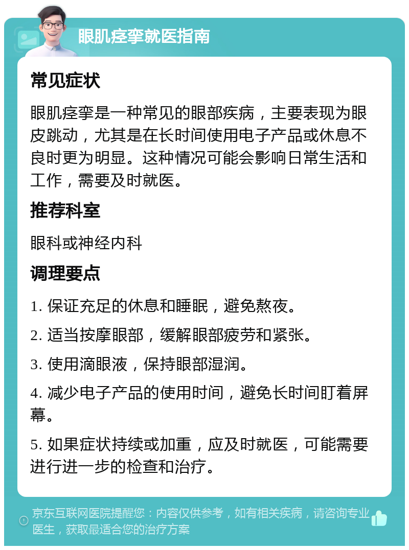 眼肌痉挛就医指南 常见症状 眼肌痉挛是一种常见的眼部疾病，主要表现为眼皮跳动，尤其是在长时间使用电子产品或休息不良时更为明显。这种情况可能会影响日常生活和工作，需要及时就医。 推荐科室 眼科或神经内科 调理要点 1. 保证充足的休息和睡眠，避免熬夜。 2. 适当按摩眼部，缓解眼部疲劳和紧张。 3. 使用滴眼液，保持眼部湿润。 4. 减少电子产品的使用时间，避免长时间盯着屏幕。 5. 如果症状持续或加重，应及时就医，可能需要进行进一步的检查和治疗。