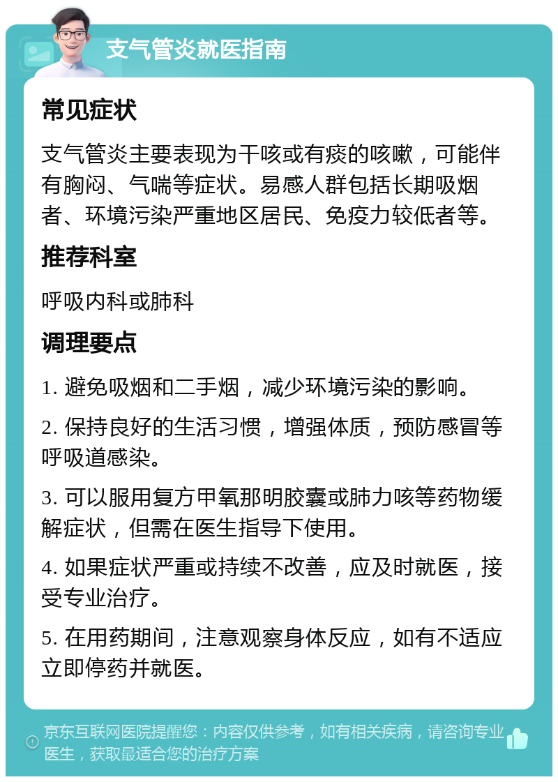 支气管炎就医指南 常见症状 支气管炎主要表现为干咳或有痰的咳嗽，可能伴有胸闷、气喘等症状。易感人群包括长期吸烟者、环境污染严重地区居民、免疫力较低者等。 推荐科室 呼吸内科或肺科 调理要点 1. 避免吸烟和二手烟，减少环境污染的影响。 2. 保持良好的生活习惯，增强体质，预防感冒等呼吸道感染。 3. 可以服用复方甲氧那明胶囊或肺力咳等药物缓解症状，但需在医生指导下使用。 4. 如果症状严重或持续不改善，应及时就医，接受专业治疗。 5. 在用药期间，注意观察身体反应，如有不适应立即停药并就医。