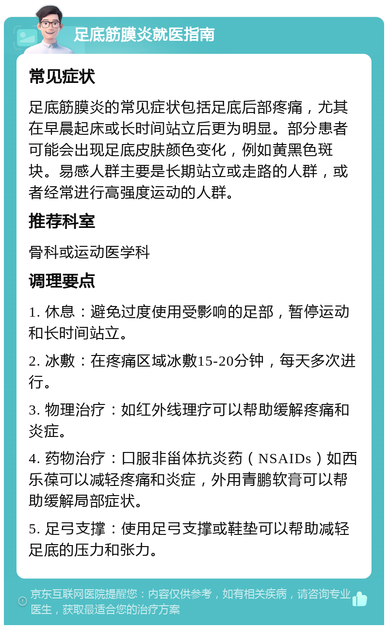 足底筋膜炎就医指南 常见症状 足底筋膜炎的常见症状包括足底后部疼痛，尤其在早晨起床或长时间站立后更为明显。部分患者可能会出现足底皮肤颜色变化，例如黄黑色斑块。易感人群主要是长期站立或走路的人群，或者经常进行高强度运动的人群。 推荐科室 骨科或运动医学科 调理要点 1. 休息：避免过度使用受影响的足部，暂停运动和长时间站立。 2. 冰敷：在疼痛区域冰敷15-20分钟，每天多次进行。 3. 物理治疗：如红外线理疗可以帮助缓解疼痛和炎症。 4. 药物治疗：口服非甾体抗炎药（NSAIDs）如西乐葆可以减轻疼痛和炎症，外用青鹏软膏可以帮助缓解局部症状。 5. 足弓支撑：使用足弓支撑或鞋垫可以帮助减轻足底的压力和张力。