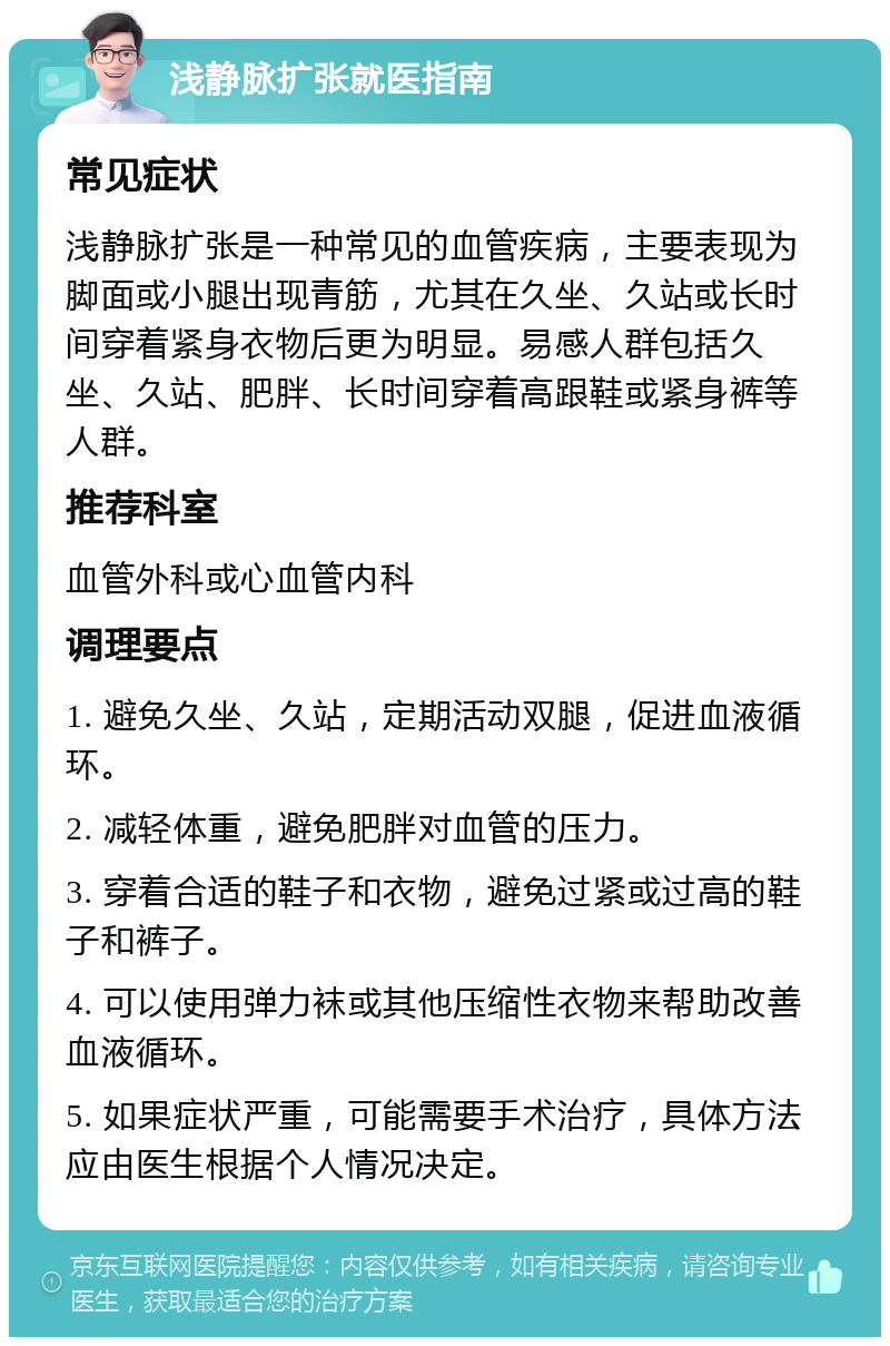 浅静脉扩张就医指南 常见症状 浅静脉扩张是一种常见的血管疾病，主要表现为脚面或小腿出现青筋，尤其在久坐、久站或长时间穿着紧身衣物后更为明显。易感人群包括久坐、久站、肥胖、长时间穿着高跟鞋或紧身裤等人群。 推荐科室 血管外科或心血管内科 调理要点 1. 避免久坐、久站，定期活动双腿，促进血液循环。 2. 减轻体重，避免肥胖对血管的压力。 3. 穿着合适的鞋子和衣物，避免过紧或过高的鞋子和裤子。 4. 可以使用弹力袜或其他压缩性衣物来帮助改善血液循环。 5. 如果症状严重，可能需要手术治疗，具体方法应由医生根据个人情况决定。