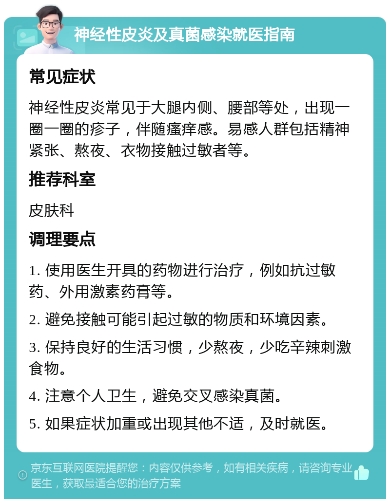 神经性皮炎及真菌感染就医指南 常见症状 神经性皮炎常见于大腿内侧、腰部等处，出现一圈一圈的疹子，伴随瘙痒感。易感人群包括精神紧张、熬夜、衣物接触过敏者等。 推荐科室 皮肤科 调理要点 1. 使用医生开具的药物进行治疗，例如抗过敏药、外用激素药膏等。 2. 避免接触可能引起过敏的物质和环境因素。 3. 保持良好的生活习惯，少熬夜，少吃辛辣刺激食物。 4. 注意个人卫生，避免交叉感染真菌。 5. 如果症状加重或出现其他不适，及时就医。