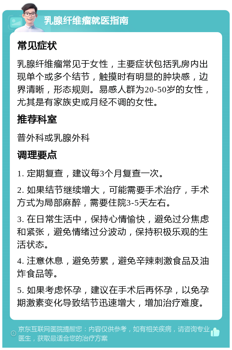 乳腺纤维瘤就医指南 常见症状 乳腺纤维瘤常见于女性，主要症状包括乳房内出现单个或多个结节，触摸时有明显的肿块感，边界清晰，形态规则。易感人群为20-50岁的女性，尤其是有家族史或月经不调的女性。 推荐科室 普外科或乳腺外科 调理要点 1. 定期复查，建议每3个月复查一次。 2. 如果结节继续增大，可能需要手术治疗，手术方式为局部麻醉，需要住院3-5天左右。 3. 在日常生活中，保持心情愉快，避免过分焦虑和紧张，避免情绪过分波动，保持积极乐观的生活状态。 4. 注意休息，避免劳累，避免辛辣刺激食品及油炸食品等。 5. 如果考虑怀孕，建议在手术后再怀孕，以免孕期激素变化导致结节迅速增大，增加治疗难度。