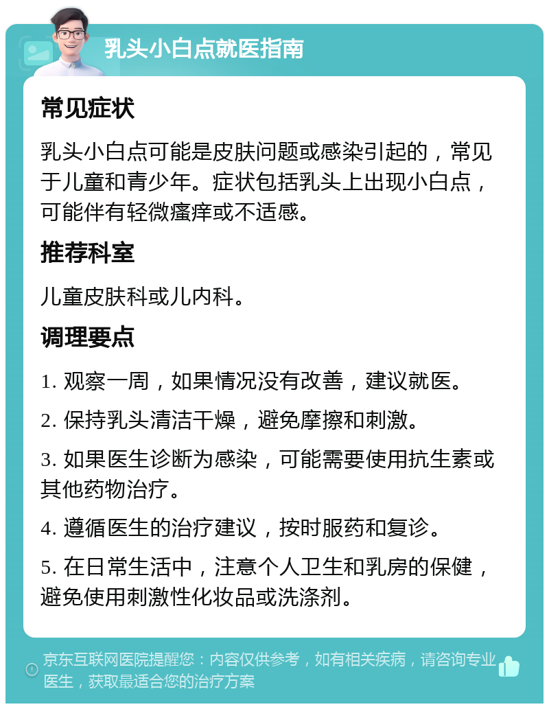 乳头小白点就医指南 常见症状 乳头小白点可能是皮肤问题或感染引起的，常见于儿童和青少年。症状包括乳头上出现小白点，可能伴有轻微瘙痒或不适感。 推荐科室 儿童皮肤科或儿内科。 调理要点 1. 观察一周，如果情况没有改善，建议就医。 2. 保持乳头清洁干燥，避免摩擦和刺激。 3. 如果医生诊断为感染，可能需要使用抗生素或其他药物治疗。 4. 遵循医生的治疗建议，按时服药和复诊。 5. 在日常生活中，注意个人卫生和乳房的保健，避免使用刺激性化妆品或洗涤剂。