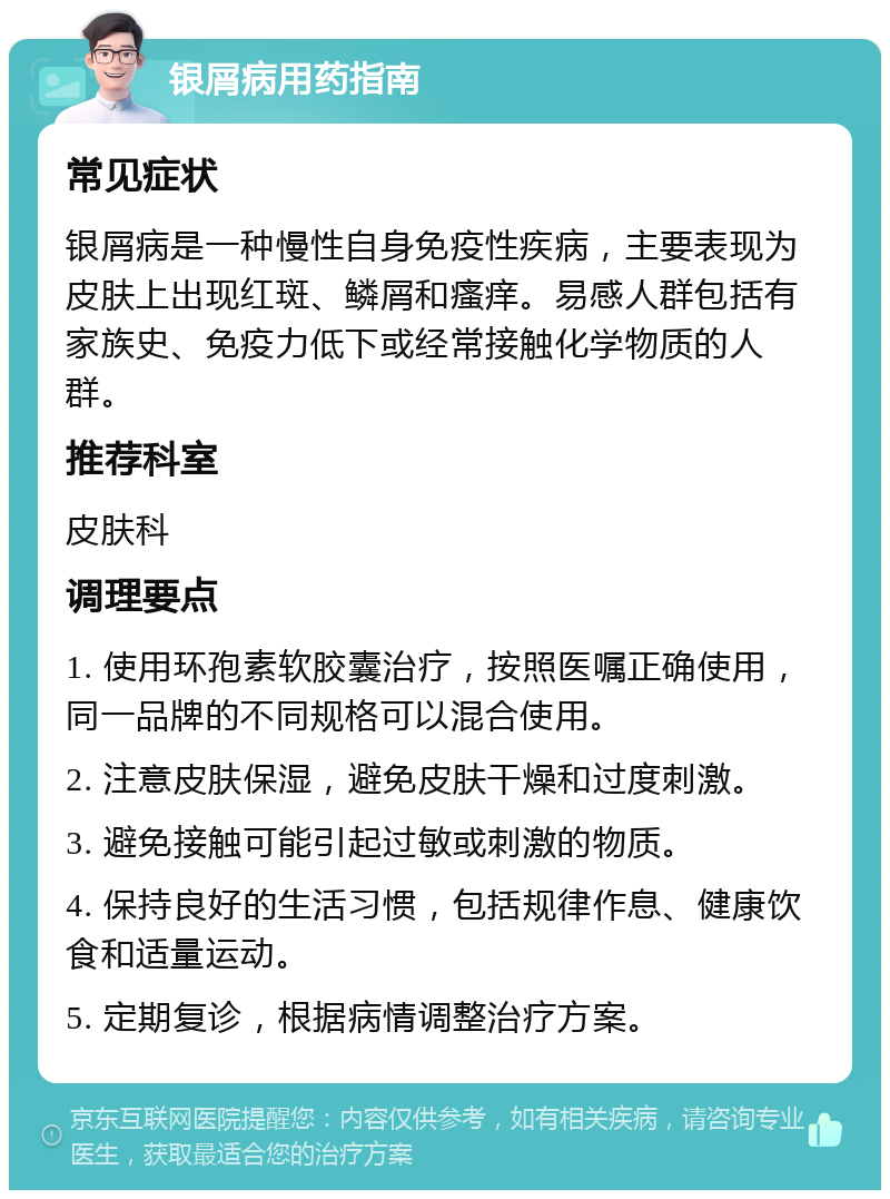 银屑病用药指南 常见症状 银屑病是一种慢性自身免疫性疾病，主要表现为皮肤上出现红斑、鳞屑和瘙痒。易感人群包括有家族史、免疫力低下或经常接触化学物质的人群。 推荐科室 皮肤科 调理要点 1. 使用环孢素软胶囊治疗，按照医嘱正确使用，同一品牌的不同规格可以混合使用。 2. 注意皮肤保湿，避免皮肤干燥和过度刺激。 3. 避免接触可能引起过敏或刺激的物质。 4. 保持良好的生活习惯，包括规律作息、健康饮食和适量运动。 5. 定期复诊，根据病情调整治疗方案。