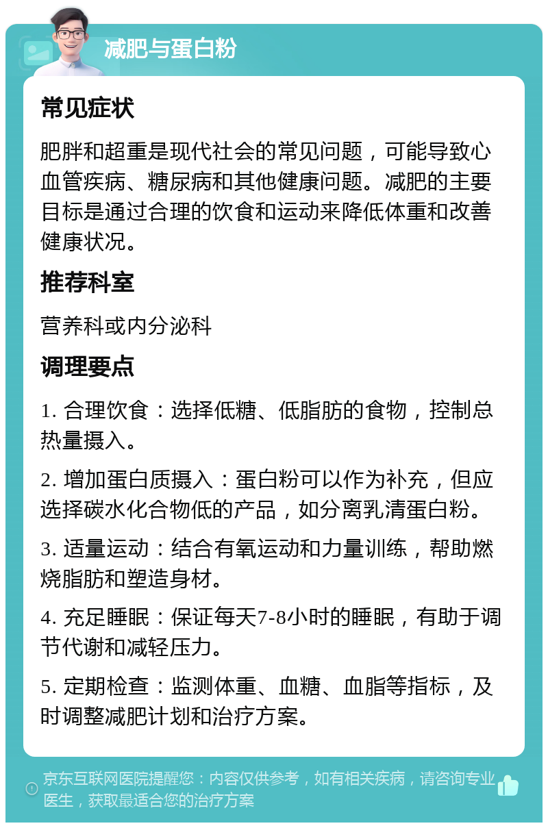 减肥与蛋白粉 常见症状 肥胖和超重是现代社会的常见问题，可能导致心血管疾病、糖尿病和其他健康问题。减肥的主要目标是通过合理的饮食和运动来降低体重和改善健康状况。 推荐科室 营养科或内分泌科 调理要点 1. 合理饮食：选择低糖、低脂肪的食物，控制总热量摄入。 2. 增加蛋白质摄入：蛋白粉可以作为补充，但应选择碳水化合物低的产品，如分离乳清蛋白粉。 3. 适量运动：结合有氧运动和力量训练，帮助燃烧脂肪和塑造身材。 4. 充足睡眠：保证每天7-8小时的睡眠，有助于调节代谢和减轻压力。 5. 定期检查：监测体重、血糖、血脂等指标，及时调整减肥计划和治疗方案。