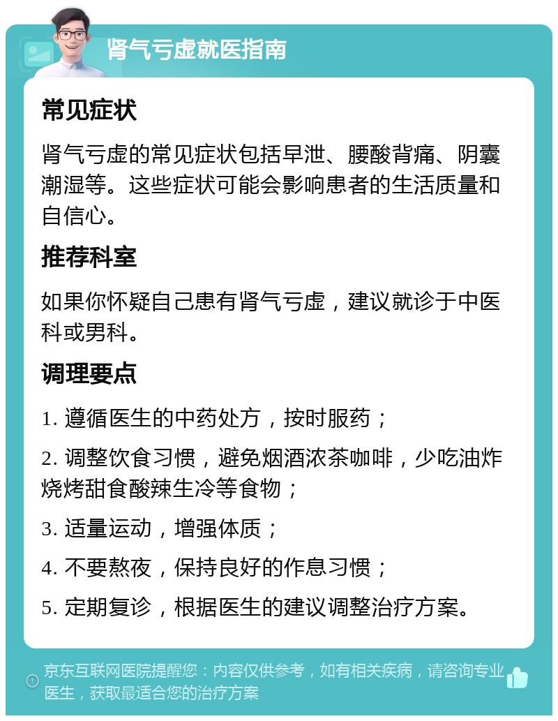 肾气亏虚就医指南 常见症状 肾气亏虚的常见症状包括早泄、腰酸背痛、阴囊潮湿等。这些症状可能会影响患者的生活质量和自信心。 推荐科室 如果你怀疑自己患有肾气亏虚，建议就诊于中医科或男科。 调理要点 1. 遵循医生的中药处方，按时服药； 2. 调整饮食习惯，避免烟酒浓茶咖啡，少吃油炸烧烤甜食酸辣生冷等食物； 3. 适量运动，增强体质； 4. 不要熬夜，保持良好的作息习惯； 5. 定期复诊，根据医生的建议调整治疗方案。