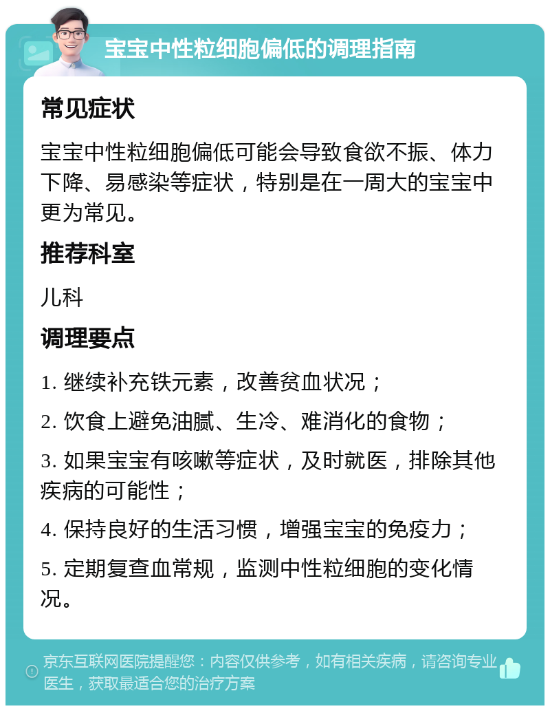 宝宝中性粒细胞偏低的调理指南 常见症状 宝宝中性粒细胞偏低可能会导致食欲不振、体力下降、易感染等症状，特别是在一周大的宝宝中更为常见。 推荐科室 儿科 调理要点 1. 继续补充铁元素，改善贫血状况； 2. 饮食上避免油腻、生冷、难消化的食物； 3. 如果宝宝有咳嗽等症状，及时就医，排除其他疾病的可能性； 4. 保持良好的生活习惯，增强宝宝的免疫力； 5. 定期复查血常规，监测中性粒细胞的变化情况。