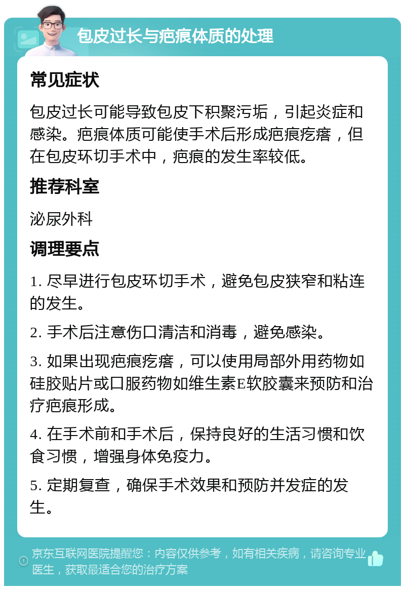 包皮过长与疤痕体质的处理 常见症状 包皮过长可能导致包皮下积聚污垢，引起炎症和感染。疤痕体质可能使手术后形成疤痕疙瘩，但在包皮环切手术中，疤痕的发生率较低。 推荐科室 泌尿外科 调理要点 1. 尽早进行包皮环切手术，避免包皮狭窄和粘连的发生。 2. 手术后注意伤口清洁和消毒，避免感染。 3. 如果出现疤痕疙瘩，可以使用局部外用药物如硅胶贴片或口服药物如维生素E软胶囊来预防和治疗疤痕形成。 4. 在手术前和手术后，保持良好的生活习惯和饮食习惯，增强身体免疫力。 5. 定期复查，确保手术效果和预防并发症的发生。