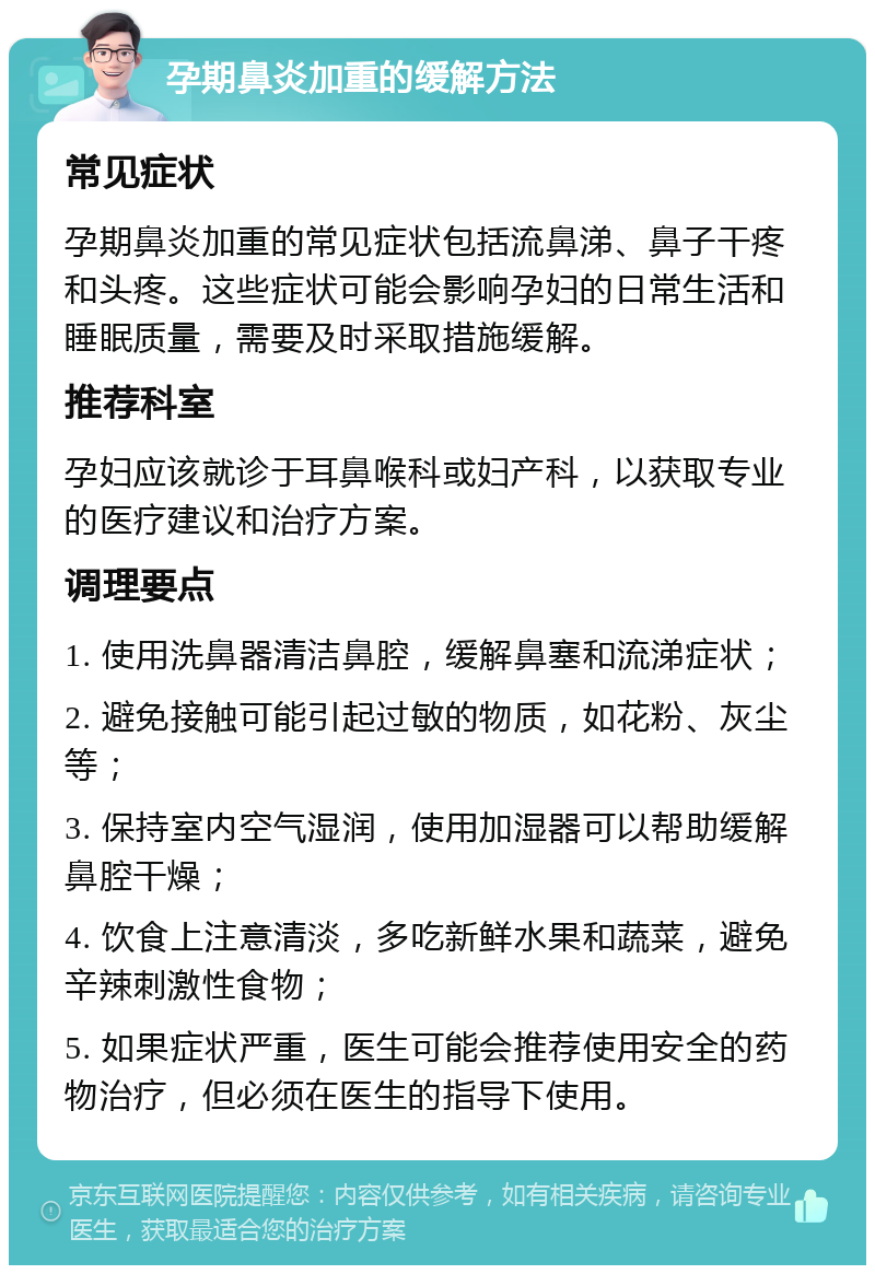 孕期鼻炎加重的缓解方法 常见症状 孕期鼻炎加重的常见症状包括流鼻涕、鼻子干疼和头疼。这些症状可能会影响孕妇的日常生活和睡眠质量，需要及时采取措施缓解。 推荐科室 孕妇应该就诊于耳鼻喉科或妇产科，以获取专业的医疗建议和治疗方案。 调理要点 1. 使用洗鼻器清洁鼻腔，缓解鼻塞和流涕症状； 2. 避免接触可能引起过敏的物质，如花粉、灰尘等； 3. 保持室内空气湿润，使用加湿器可以帮助缓解鼻腔干燥； 4. 饮食上注意清淡，多吃新鲜水果和蔬菜，避免辛辣刺激性食物； 5. 如果症状严重，医生可能会推荐使用安全的药物治疗，但必须在医生的指导下使用。