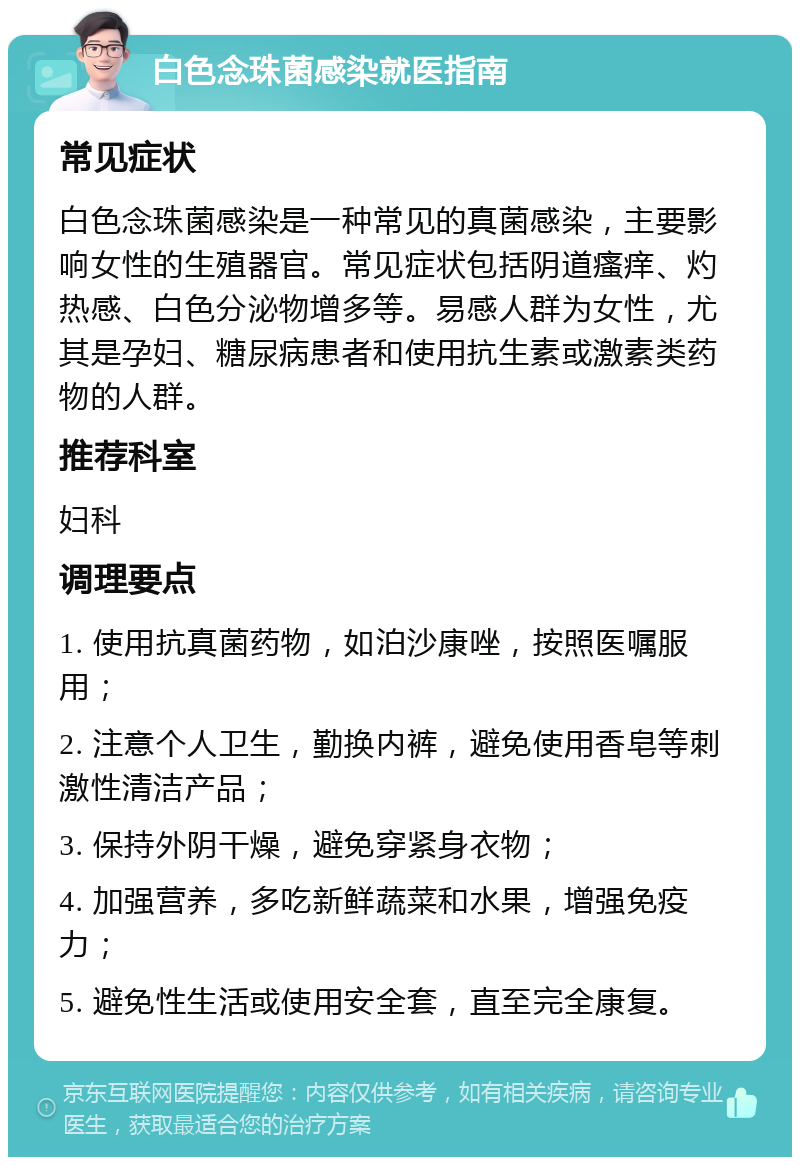 白色念珠菌感染就医指南 常见症状 白色念珠菌感染是一种常见的真菌感染，主要影响女性的生殖器官。常见症状包括阴道瘙痒、灼热感、白色分泌物增多等。易感人群为女性，尤其是孕妇、糖尿病患者和使用抗生素或激素类药物的人群。 推荐科室 妇科 调理要点 1. 使用抗真菌药物，如泊沙康唑，按照医嘱服用； 2. 注意个人卫生，勤换内裤，避免使用香皂等刺激性清洁产品； 3. 保持外阴干燥，避免穿紧身衣物； 4. 加强营养，多吃新鲜蔬菜和水果，增强免疫力； 5. 避免性生活或使用安全套，直至完全康复。