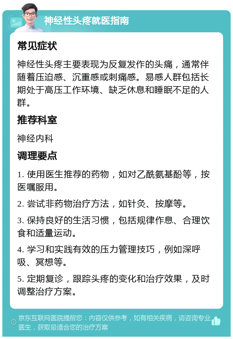 神经性头疼就医指南 常见症状 神经性头疼主要表现为反复发作的头痛，通常伴随着压迫感、沉重感或刺痛感。易感人群包括长期处于高压工作环境、缺乏休息和睡眠不足的人群。 推荐科室 神经内科 调理要点 1. 使用医生推荐的药物，如对乙酰氨基酚等，按医嘱服用。 2. 尝试非药物治疗方法，如针灸、按摩等。 3. 保持良好的生活习惯，包括规律作息、合理饮食和适量运动。 4. 学习和实践有效的压力管理技巧，例如深呼吸、冥想等。 5. 定期复诊，跟踪头疼的变化和治疗效果，及时调整治疗方案。