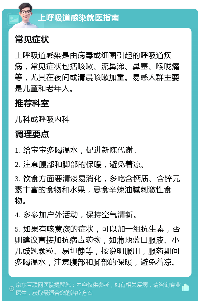 上呼吸道感染就医指南 常见症状 上呼吸道感染是由病毒或细菌引起的呼吸道疾病，常见症状包括咳嗽、流鼻涕、鼻塞、喉咙痛等，尤其在夜间或清晨咳嗽加重。易感人群主要是儿童和老年人。 推荐科室 儿科或呼吸内科 调理要点 1. 给宝宝多喝温水，促进新陈代谢。 2. 注意腹部和脚部的保暖，避免着凉。 3. 饮食方面要清淡易消化，多吃含钙质、含锌元素丰富的食物和水果，忌食辛辣油腻刺激性食物。 4. 多参加户外活动，保持空气清新。 5. 如果有咳黄痰的症状，可以加一组抗生素，否则建议直接加抗病毒药物，如蒲地蓝口服液、小儿豉翘颗粒、易坦静等，按说明服用，服药期间多喝温水，注意腹部和脚部的保暖，避免着凉。