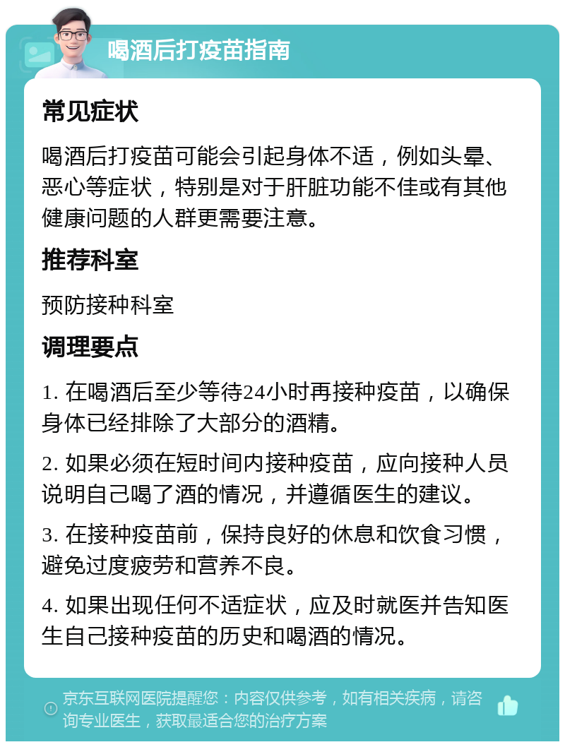 喝酒后打疫苗指南 常见症状 喝酒后打疫苗可能会引起身体不适，例如头晕、恶心等症状，特别是对于肝脏功能不佳或有其他健康问题的人群更需要注意。 推荐科室 预防接种科室 调理要点 1. 在喝酒后至少等待24小时再接种疫苗，以确保身体已经排除了大部分的酒精。 2. 如果必须在短时间内接种疫苗，应向接种人员说明自己喝了酒的情况，并遵循医生的建议。 3. 在接种疫苗前，保持良好的休息和饮食习惯，避免过度疲劳和营养不良。 4. 如果出现任何不适症状，应及时就医并告知医生自己接种疫苗的历史和喝酒的情况。