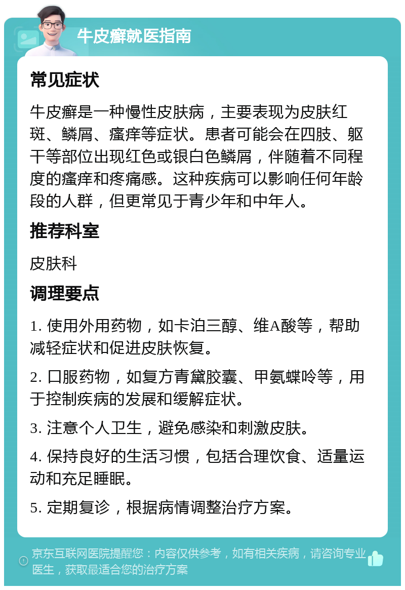 牛皮癣就医指南 常见症状 牛皮癣是一种慢性皮肤病，主要表现为皮肤红斑、鳞屑、瘙痒等症状。患者可能会在四肢、躯干等部位出现红色或银白色鳞屑，伴随着不同程度的瘙痒和疼痛感。这种疾病可以影响任何年龄段的人群，但更常见于青少年和中年人。 推荐科室 皮肤科 调理要点 1. 使用外用药物，如卡泊三醇、维A酸等，帮助减轻症状和促进皮肤恢复。 2. 口服药物，如复方青黛胶囊、甲氨蝶呤等，用于控制疾病的发展和缓解症状。 3. 注意个人卫生，避免感染和刺激皮肤。 4. 保持良好的生活习惯，包括合理饮食、适量运动和充足睡眠。 5. 定期复诊，根据病情调整治疗方案。