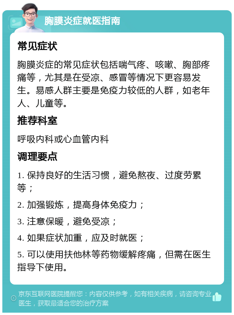 胸膜炎症就医指南 常见症状 胸膜炎症的常见症状包括喘气疼、咳嗽、胸部疼痛等，尤其是在受凉、感冒等情况下更容易发生。易感人群主要是免疫力较低的人群，如老年人、儿童等。 推荐科室 呼吸内科或心血管内科 调理要点 1. 保持良好的生活习惯，避免熬夜、过度劳累等； 2. 加强锻炼，提高身体免疫力； 3. 注意保暖，避免受凉； 4. 如果症状加重，应及时就医； 5. 可以使用扶他林等药物缓解疼痛，但需在医生指导下使用。