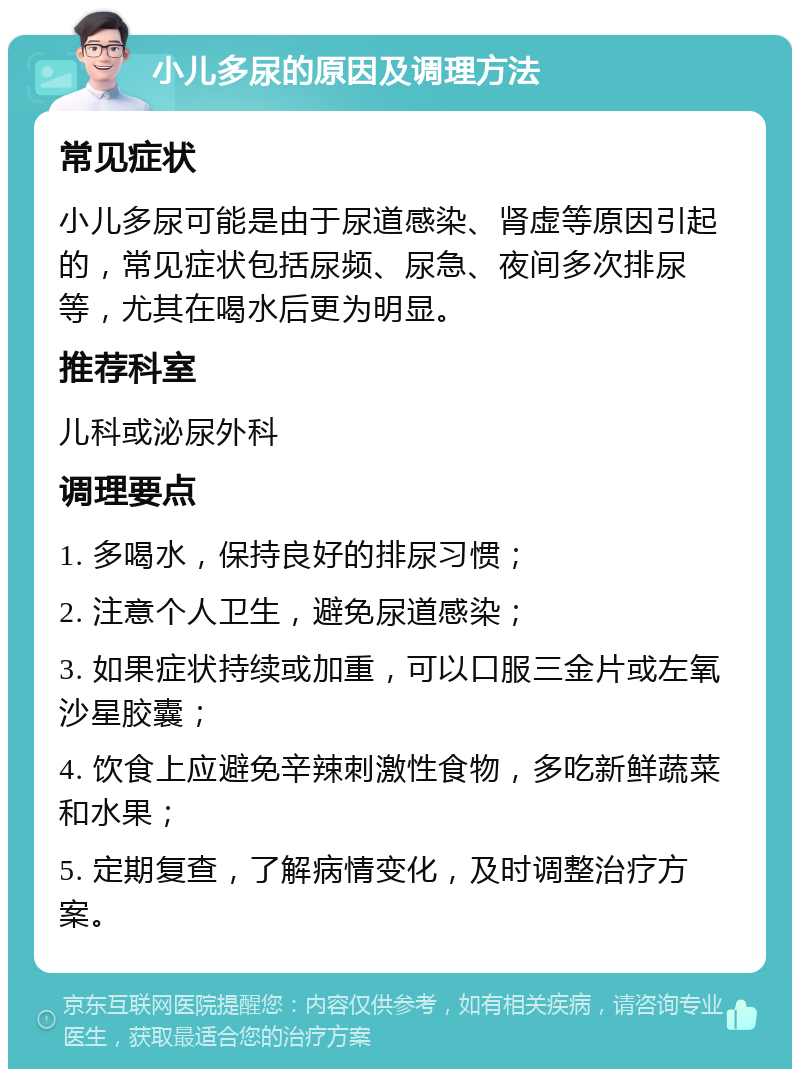 小儿多尿的原因及调理方法 常见症状 小儿多尿可能是由于尿道感染、肾虚等原因引起的，常见症状包括尿频、尿急、夜间多次排尿等，尤其在喝水后更为明显。 推荐科室 儿科或泌尿外科 调理要点 1. 多喝水，保持良好的排尿习惯； 2. 注意个人卫生，避免尿道感染； 3. 如果症状持续或加重，可以口服三金片或左氧沙星胶囊； 4. 饮食上应避免辛辣刺激性食物，多吃新鲜蔬菜和水果； 5. 定期复查，了解病情变化，及时调整治疗方案。