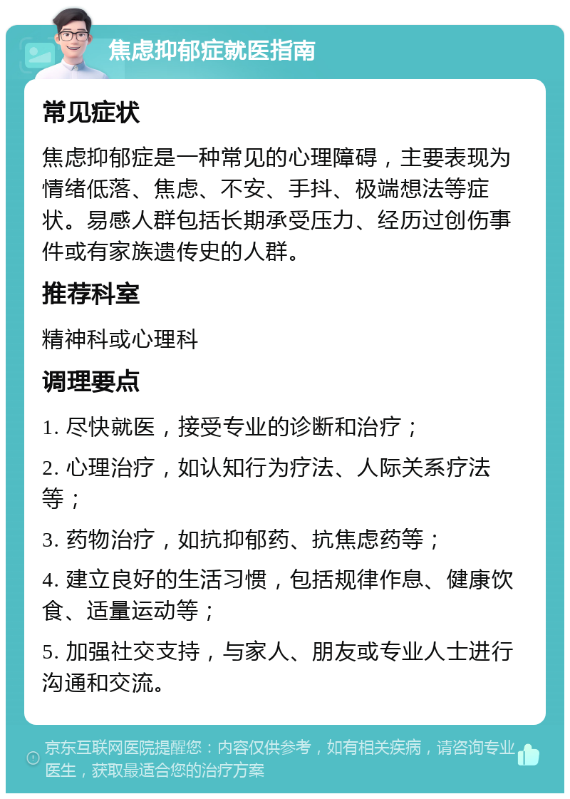 焦虑抑郁症就医指南 常见症状 焦虑抑郁症是一种常见的心理障碍，主要表现为情绪低落、焦虑、不安、手抖、极端想法等症状。易感人群包括长期承受压力、经历过创伤事件或有家族遗传史的人群。 推荐科室 精神科或心理科 调理要点 1. 尽快就医，接受专业的诊断和治疗； 2. 心理治疗，如认知行为疗法、人际关系疗法等； 3. 药物治疗，如抗抑郁药、抗焦虑药等； 4. 建立良好的生活习惯，包括规律作息、健康饮食、适量运动等； 5. 加强社交支持，与家人、朋友或专业人士进行沟通和交流。