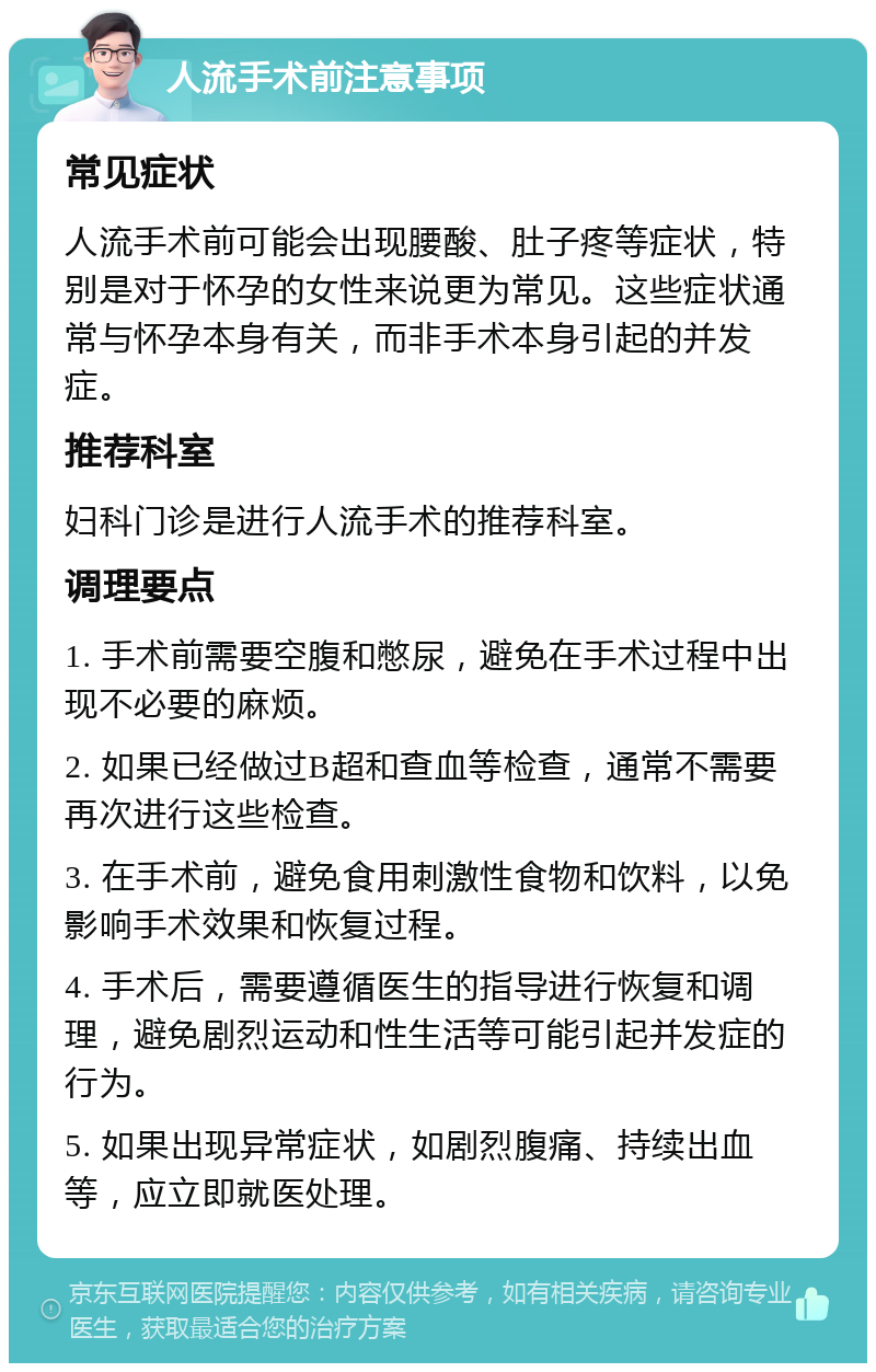 人流手术前注意事项 常见症状 人流手术前可能会出现腰酸、肚子疼等症状，特别是对于怀孕的女性来说更为常见。这些症状通常与怀孕本身有关，而非手术本身引起的并发症。 推荐科室 妇科门诊是进行人流手术的推荐科室。 调理要点 1. 手术前需要空腹和憋尿，避免在手术过程中出现不必要的麻烦。 2. 如果已经做过B超和查血等检查，通常不需要再次进行这些检查。 3. 在手术前，避免食用刺激性食物和饮料，以免影响手术效果和恢复过程。 4. 手术后，需要遵循医生的指导进行恢复和调理，避免剧烈运动和性生活等可能引起并发症的行为。 5. 如果出现异常症状，如剧烈腹痛、持续出血等，应立即就医处理。