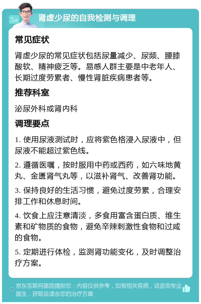 肾虚少尿的自我检测与调理 常见症状 肾虚少尿的常见症状包括尿量减少、尿频、腰膝酸软、精神疲乏等。易感人群主要是中老年人、长期过度劳累者、慢性肾脏疾病患者等。 推荐科室 泌尿外科或肾内科 调理要点 1. 使用尿液测试时，应将紫色格浸入尿液中，但尿液不能超过紫色线。 2. 遵循医嘱，按时服用中药或西药，如六味地黄丸、金匮肾气丸等，以滋补肾气、改善肾功能。 3. 保持良好的生活习惯，避免过度劳累，合理安排工作和休息时间。 4. 饮食上应注意清淡，多食用富含蛋白质、维生素和矿物质的食物，避免辛辣刺激性食物和过咸的食物。 5. 定期进行体检，监测肾功能变化，及时调整治疗方案。