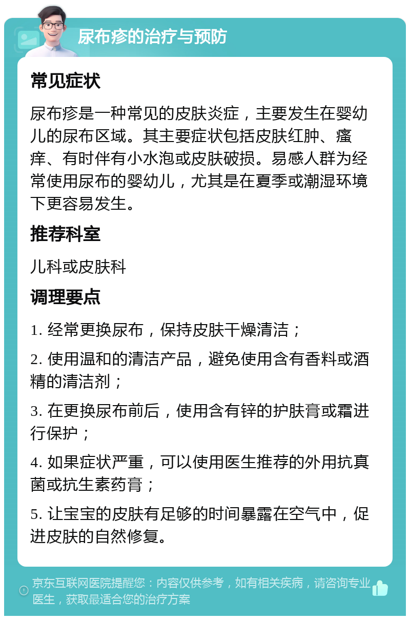 尿布疹的治疗与预防 常见症状 尿布疹是一种常见的皮肤炎症，主要发生在婴幼儿的尿布区域。其主要症状包括皮肤红肿、瘙痒、有时伴有小水泡或皮肤破损。易感人群为经常使用尿布的婴幼儿，尤其是在夏季或潮湿环境下更容易发生。 推荐科室 儿科或皮肤科 调理要点 1. 经常更换尿布，保持皮肤干燥清洁； 2. 使用温和的清洁产品，避免使用含有香料或酒精的清洁剂； 3. 在更换尿布前后，使用含有锌的护肤膏或霜进行保护； 4. 如果症状严重，可以使用医生推荐的外用抗真菌或抗生素药膏； 5. 让宝宝的皮肤有足够的时间暴露在空气中，促进皮肤的自然修复。