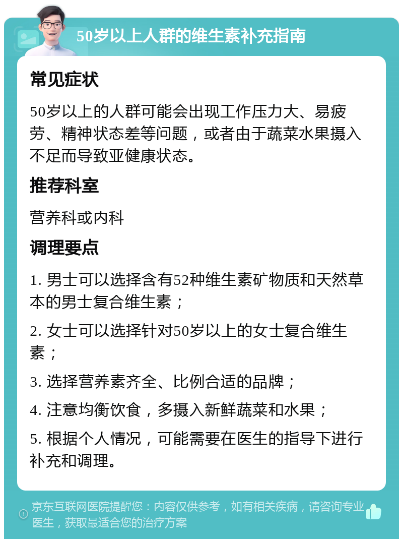 50岁以上人群的维生素补充指南 常见症状 50岁以上的人群可能会出现工作压力大、易疲劳、精神状态差等问题，或者由于蔬菜水果摄入不足而导致亚健康状态。 推荐科室 营养科或内科 调理要点 1. 男士可以选择含有52种维生素矿物质和天然草本的男士复合维生素； 2. 女士可以选择针对50岁以上的女士复合维生素； 3. 选择营养素齐全、比例合适的品牌； 4. 注意均衡饮食，多摄入新鲜蔬菜和水果； 5. 根据个人情况，可能需要在医生的指导下进行补充和调理。