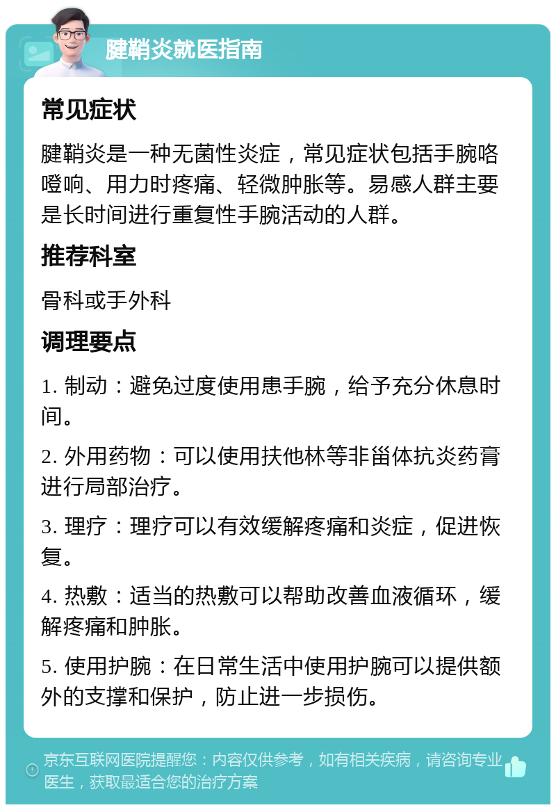 腱鞘炎就医指南 常见症状 腱鞘炎是一种无菌性炎症，常见症状包括手腕咯噔响、用力时疼痛、轻微肿胀等。易感人群主要是长时间进行重复性手腕活动的人群。 推荐科室 骨科或手外科 调理要点 1. 制动：避免过度使用患手腕，给予充分休息时间。 2. 外用药物：可以使用扶他林等非甾体抗炎药膏进行局部治疗。 3. 理疗：理疗可以有效缓解疼痛和炎症，促进恢复。 4. 热敷：适当的热敷可以帮助改善血液循环，缓解疼痛和肿胀。 5. 使用护腕：在日常生活中使用护腕可以提供额外的支撑和保护，防止进一步损伤。